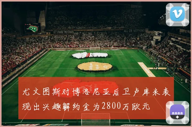 尤文图斯对博洛尼亚后卫卢库米表现出兴趣解约金为2800万欧元