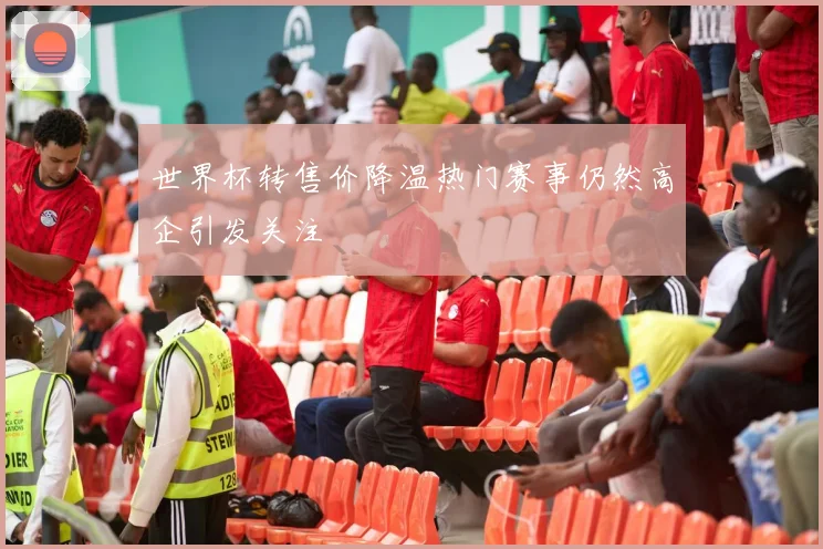 世界杯转售价降温热门赛事仍然高企引发关注