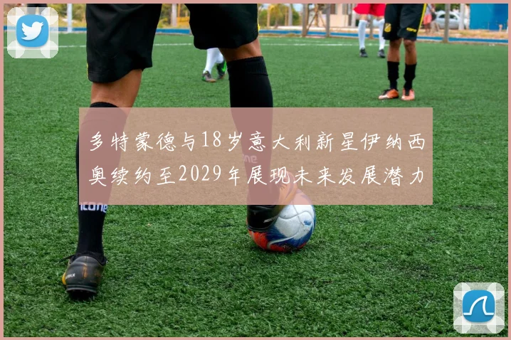 多特蒙德与18岁意大利新星伊纳西奥续约至2029年展现未来发展潜力