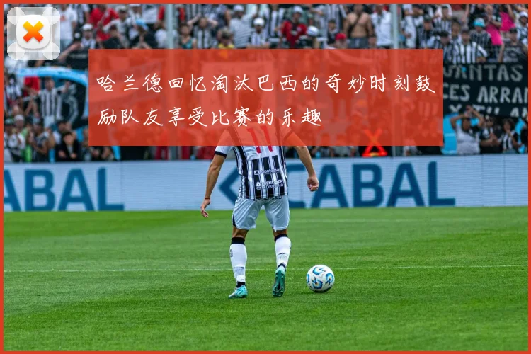 哈兰德回忆淘汰巴西的奇妙时刻鼓励队友享受比赛的乐趣
