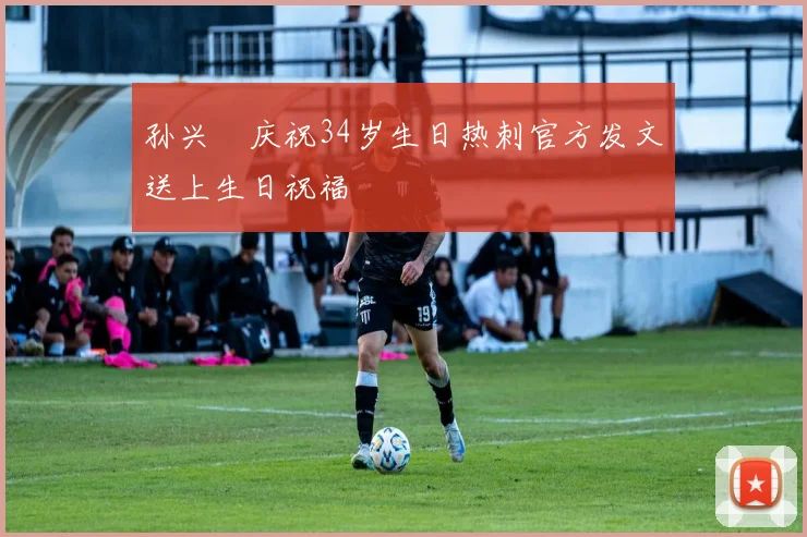 孙兴慜庆祝34岁生日热刺官方发文送上生日祝福