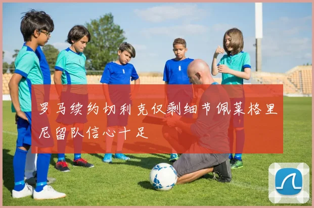 罗马续约切利克仅剩细节佩莱格里尼留队信心十足