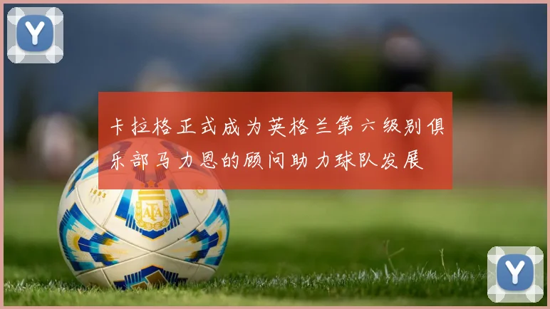 卡拉格正式成为英格兰第六级别俱乐部马力恩的顾问助力球队发展