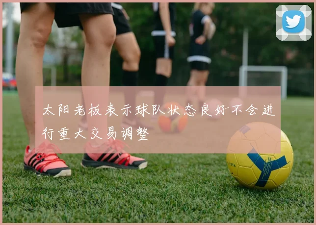 太阳老板表示球队状态良好不会进行重大交易调整