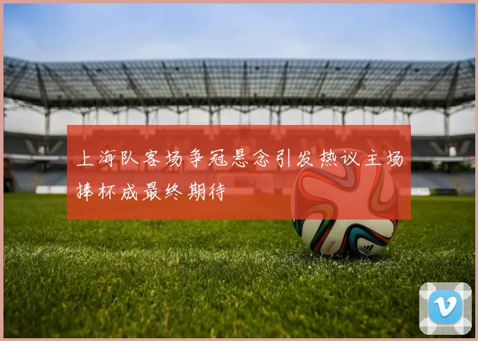 上海队客场争冠悬念引发热议主场捧杯成最终期待