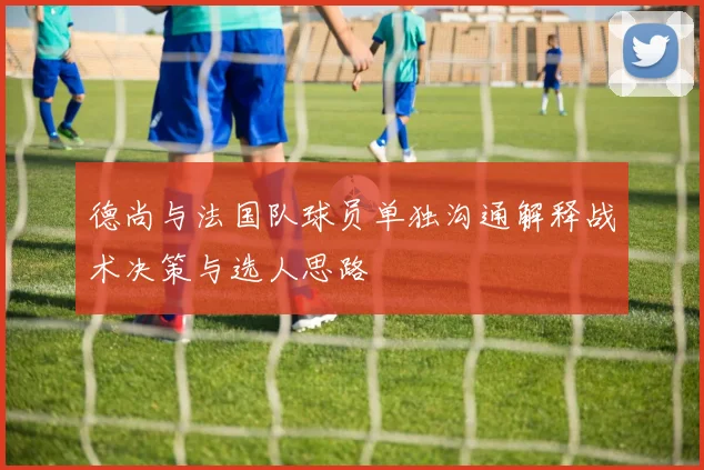 德尚与法国队球员单独沟通解释战术决策与选人思路