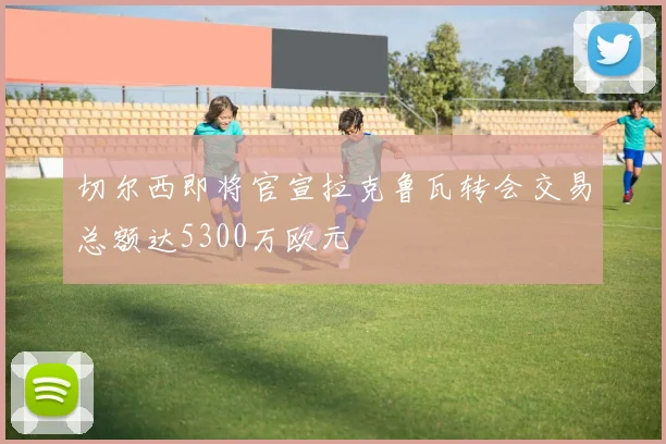 切尔西即将官宣拉克鲁瓦转会交易总额达5300万欧元