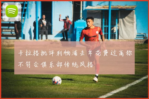 卡拉格批评利物浦去年花费过高称不符合俱乐部传统风格
