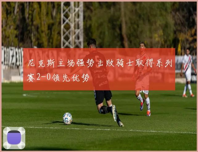 尼克斯主场强势击败骑士取得系列赛2-0领先优势