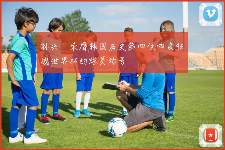 孙兴慜荣膺韩国历史第四位四度征战世界杯的球员称号