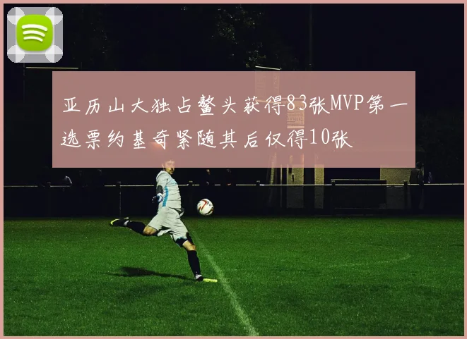 亚历山大独占鳌头获得83张MVP第一选票约基奇紧随其后仅得10张