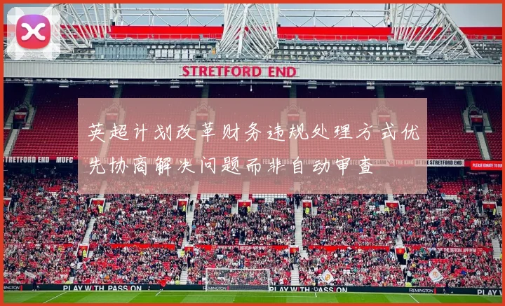英超计划改革财务违规处理方式优先协商解决问题而非自动审查