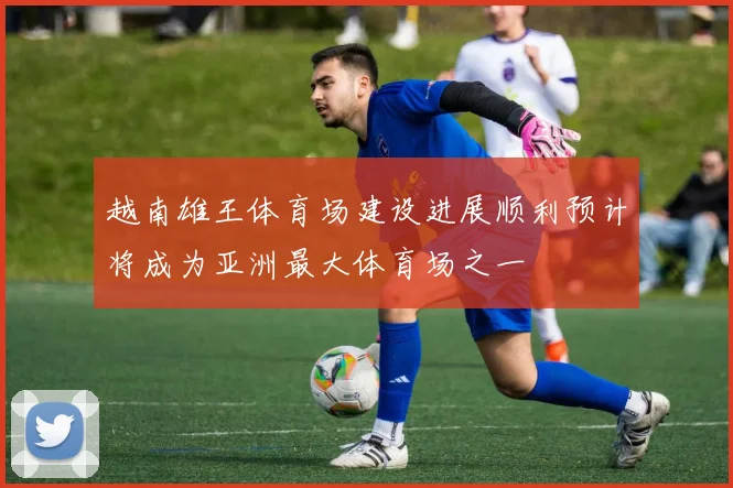 越南雄王体育场建设进展顺利预计将成为亚洲最大体育场之一