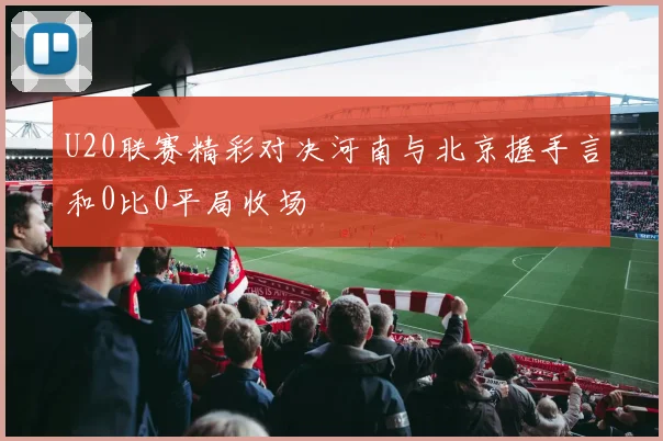 U20联赛精彩对决河南与北京握手言和0比0平局收场