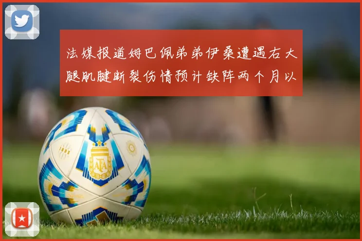 法媒报道姆巴佩弟弟伊桑遭遇右大腿肌腱断裂伤情预计缺阵两个月以上