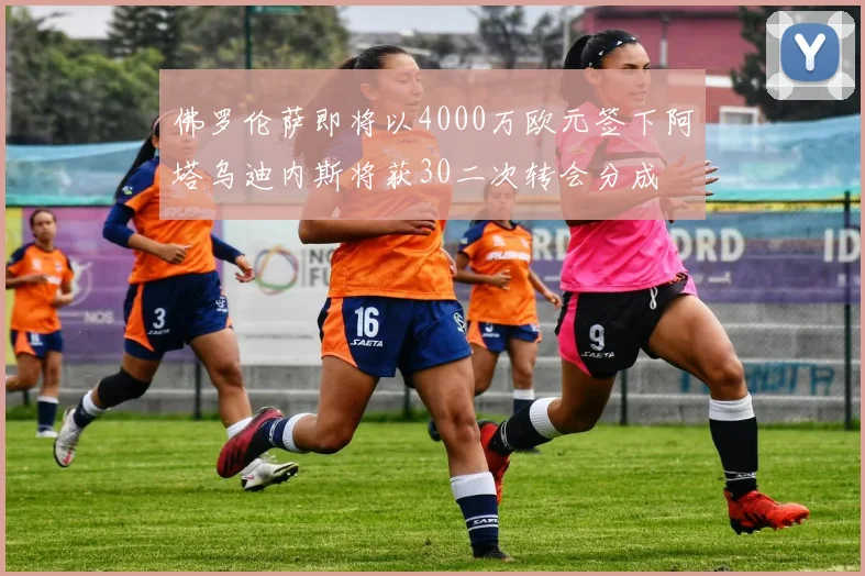 佛罗伦萨即将以4000万欧元签下阿塔乌迪内斯将获30二次转会分成