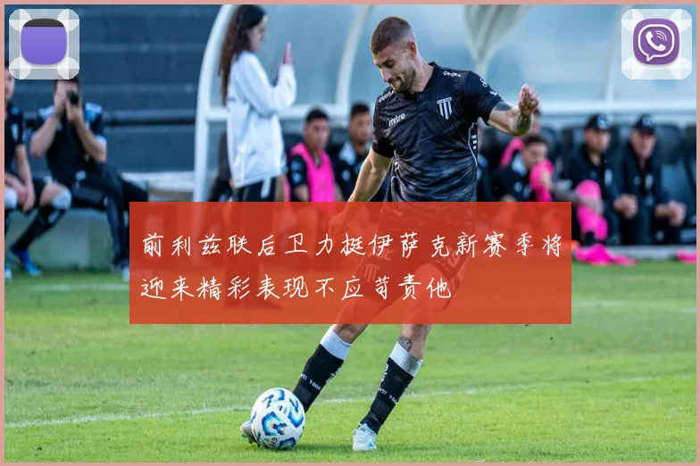 前利兹联后卫力挺伊萨克新赛季将迎来精彩表现不应苛责他
