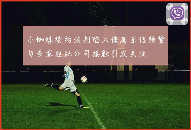 小蜘蛛续约谈判陷入僵局亲信频繁与多家经纪公司接触引发关注