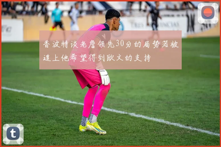 香波特谈老詹领先30分的局势若被追上他希望得到欧文的支持