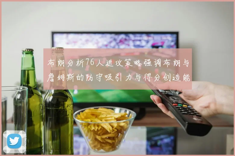 布朗分析76人进攻策略强调布朗与詹姆斯的防守吸引力与得分创造能力