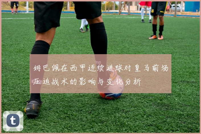 姆巴佩在西甲连续进球对皇马前场压迫战术的影响与变化分析